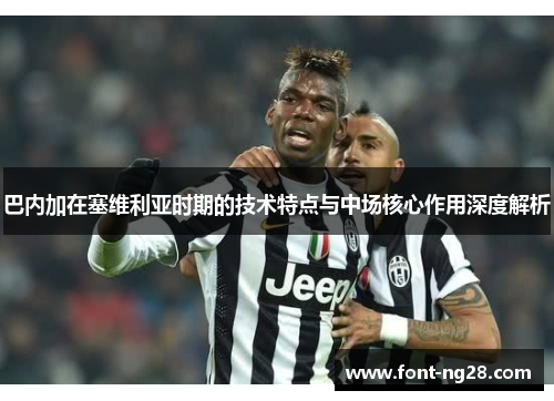 巴内加在塞维利亚时期的技术特点与中场核心作用深度解析